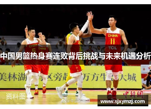 中国男篮热身赛连败背后挑战与未来机遇分析 中国男篮热身赛连败背后挑战与未来机遇分析