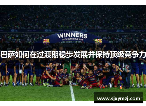 巴萨如何在过渡期稳步发展并保持顶级竞争力 巴萨如何在过渡期稳步发展并保持顶级竞争力