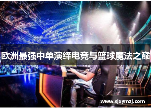 欧洲最强中单演绎电竞与篮球魔法之巅 欧洲最强中单演绎电竞与篮球魔法之巅