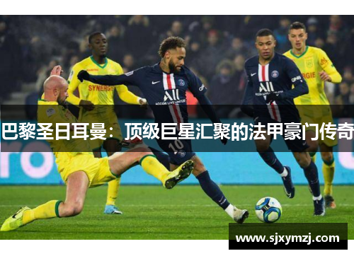 巴黎圣日耳曼：顶级巨星汇聚的法甲豪门传奇