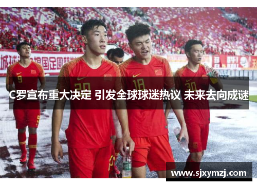 C罗宣布重大决定 引发全球球迷热议 未来去向成谜